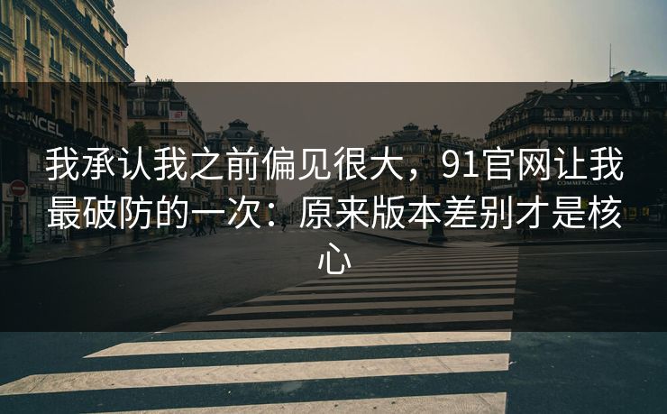 我承认我之前偏见很大，91官网让我最破防的一次：原来版本差别才是核心