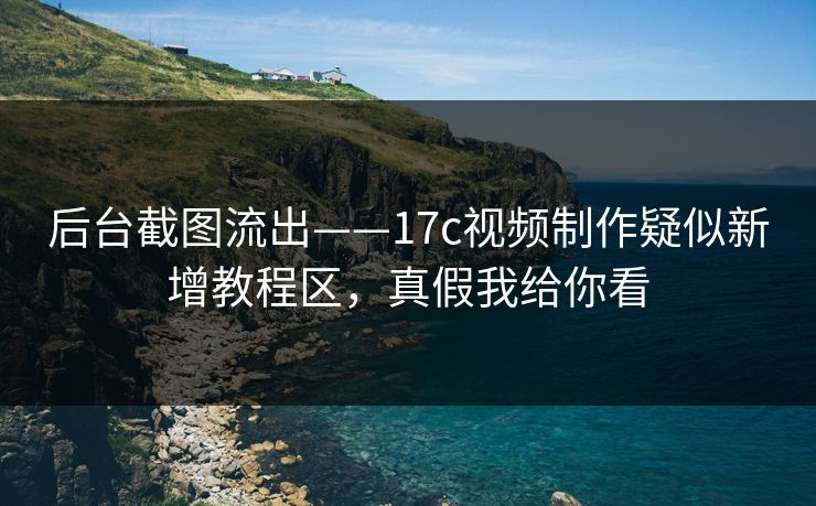 后台截图流出——17c视频制作疑似新增教程区，真假我给你看