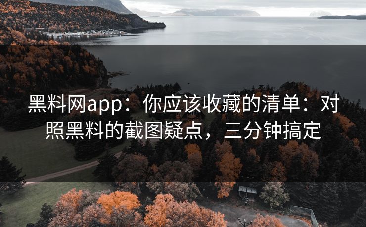 黑料网app：你应该收藏的清单：对照黑料的截图疑点，三分钟搞定